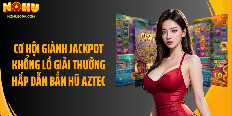 Cơ hội giành jackpot khổng lồ giải thưởng hấp dẫn bắn hũ Aztec