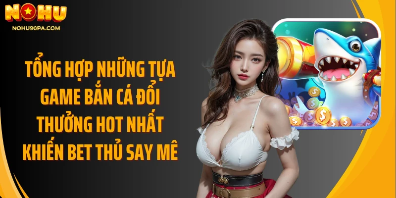 Tổng hợp những tựa game bắn cá đổi thưởng hot nhất khiến bet thủ say mê